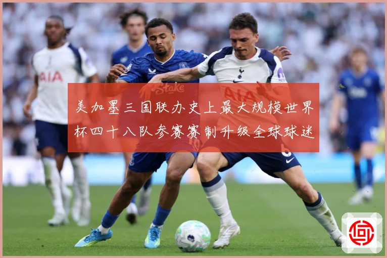 美加墨三国联办史上最大规模世界杯四十八队参赛赛制升级全球球迷战术观察
