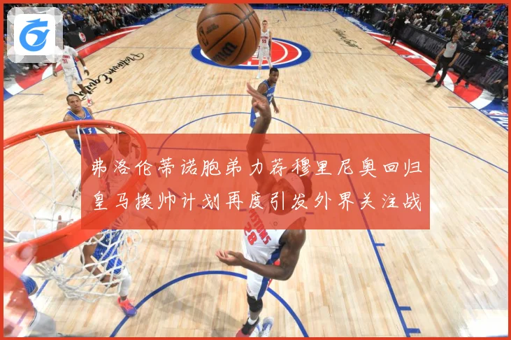 弗洛伦蒂诺胞弟力荐穆里尼奥回归皇马换帅计划再度引发外界关注战术观察