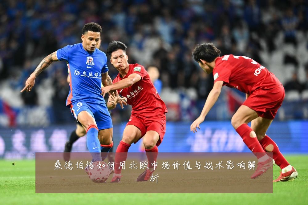 桑德伯格如何用北欧中场价值与战术影响解析